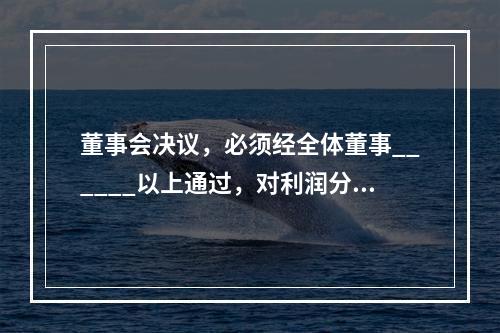 董事会决议，必须经全体董事______以上通过，对利润分配方