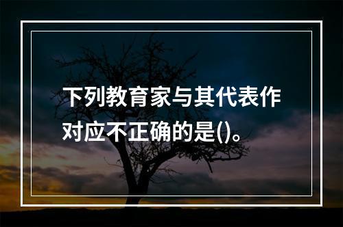 下列教育家与其代表作对应不正确的是()。