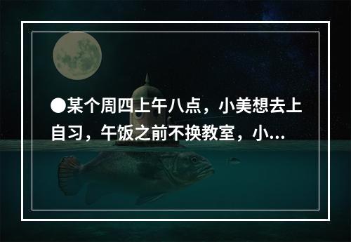 ●某个周四上午八点，小美想去上自习，午饭之前不换教室，小美共