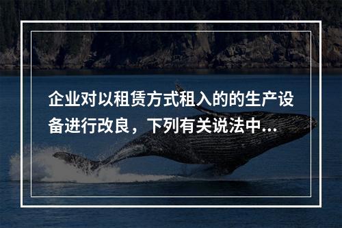 企业对以租赁方式租入的的生产设备进行改良，下列有关说法中，不