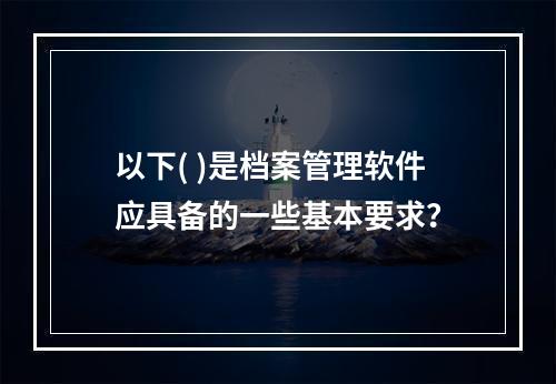 以下( )是档案管理软件应具备的一些基本要求？