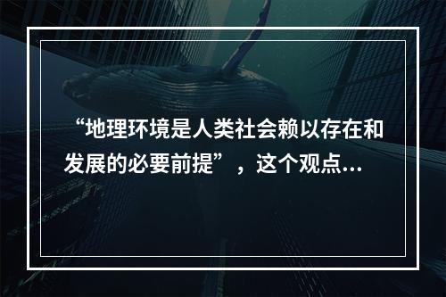 “地理环境是人类社会赖以存在和发展的必要前提”，这个观点()