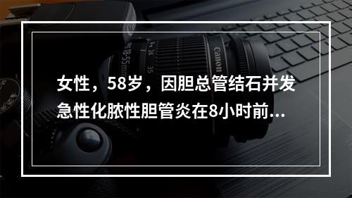 女性，58岁，因胆总管结石并发急性化脓性胆管炎在8小时前作了