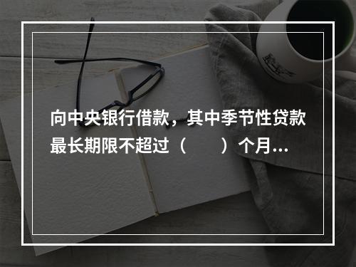 向中央银行借款，其中季节性贷款最长期限不超过（　　）个月。