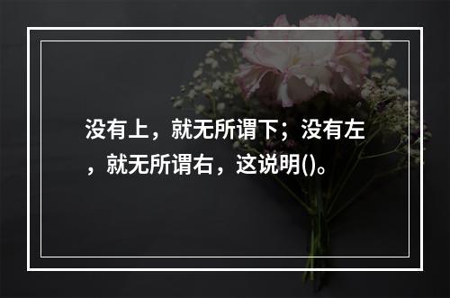 没有上，就无所谓下；没有左，就无所谓右，这说明()。