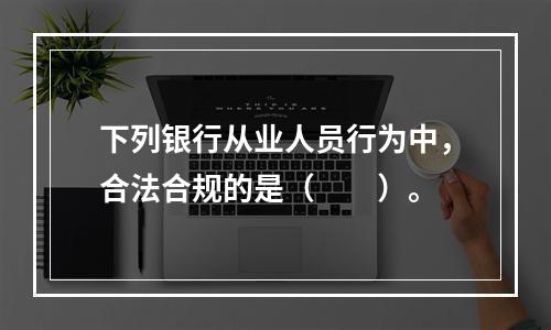 下列银行从业人员行为中，合法合规的是（　　）。