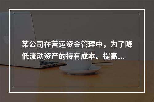 某公司在营运资金管理中，为了降低流动资产的持有成本、提高资产