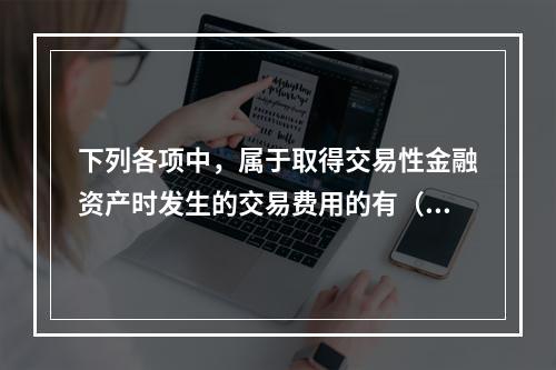 下列各项中，属于取得交易性金融资产时发生的交易费用的有（　）