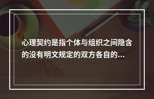 心理契约是指个体与组织之间隐含的没有明文规定的双方各自的责任