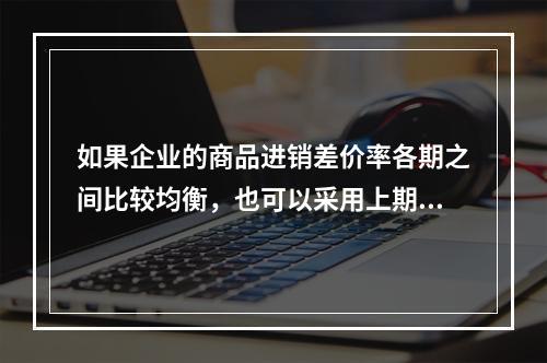 如果企业的商品进销差价率各期之间比较均衡，也可以采用上期商品