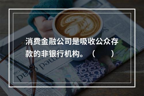 消费金融公司是吸收公众存款的非银行机构。（　　）