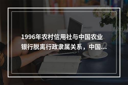 1996年农村信用社与中国农业银行脱离行政隶属关系，中国农业