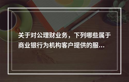 关于对公理财业务，下列哪些属于商业银行为机构客户提供的服务？