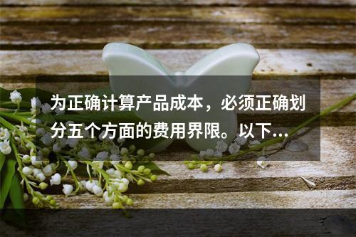 为正确计算产品成本，必须正确划分五个方面的费用界限。以下各项