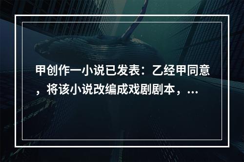 甲创作一小说已发表：乙经甲同意，将该小说改编成戏剧剧本，也已