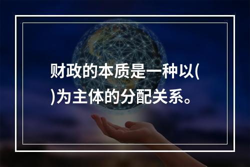 财政的本质是一种以()为主体的分配关系。