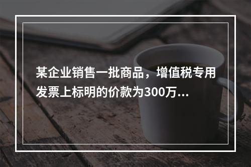 某企业销售一批商品，增值税专用发票上标明的价款为300万元，