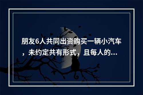 朋友6人共同出资购买一辆小汽车，未约定共有形式，且每人的出资