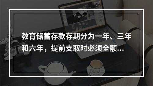 教育储蓄存款存期分为一年、三年和六年，提前支取时必须全额支取