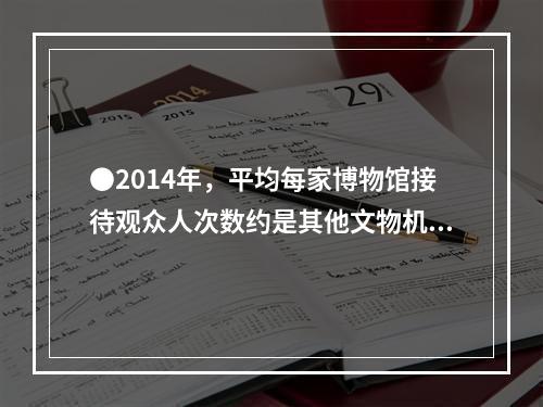 ●2014年，平均每家博物馆接待观众人次数约是其他文物机构的