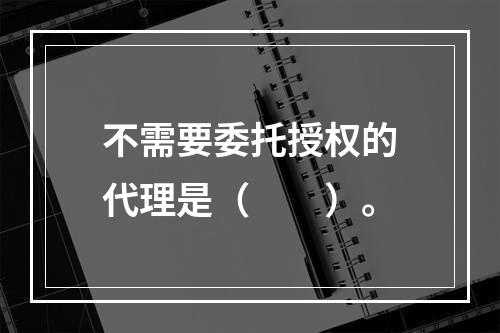 不需要委托授权的代理是（　　）。