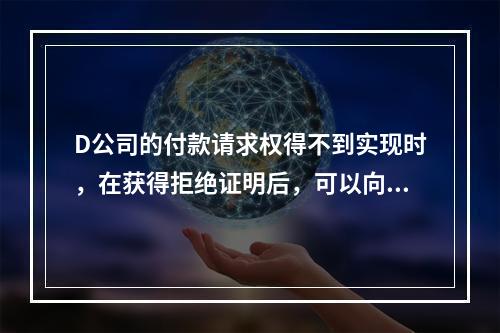 D公司的付款请求权得不到实现时，在获得拒绝证明后，可以向本案