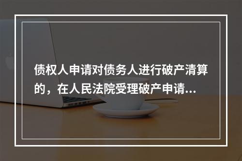 债权人申请对债务人进行破产清算的，在人民法院受理破产申请后、