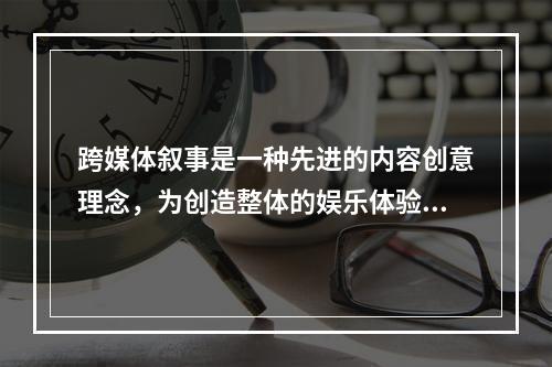 跨媒体叙事是一种先进的内容创意理念，为创造整体的娱乐体验，分