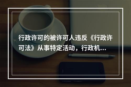 行政许可的被许可人违反《行政许可法》从事特定活动，行政机关应