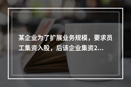 某企业为了扩展业务规模，要求员工集资入股，后该企业集资200