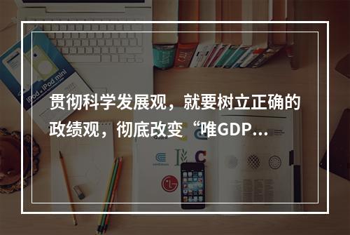 贯彻科学发展观，就要树立正确的政绩观，彻底改变“唯GDP论英