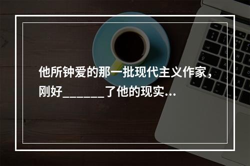 他所钟爱的那一批现代主义作家，刚好______了他的现实需要