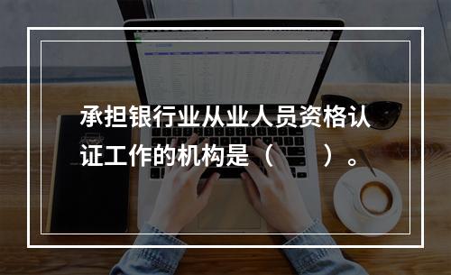 承担银行业从业人员资格认证工作的机构是（　　）。