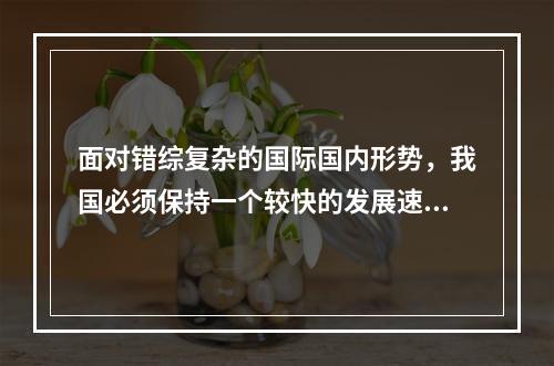 面对错综复杂的国际国内形势，我国必须保持一个较快的发展速度。