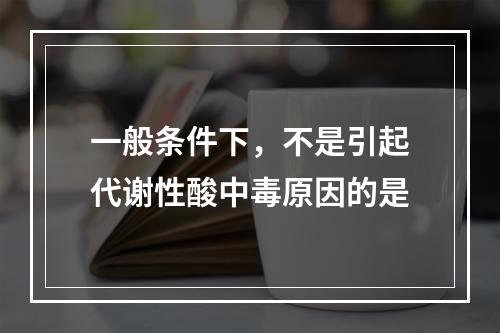 一般条件下，不是引起代谢性酸中毒原因的是