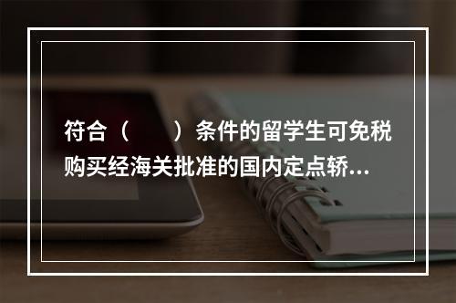 符合（　　）条件的留学生可免税购买经海关批准的国内定点轿车生