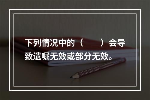 下列情况中的（　　）会导致遗嘱无效或部分无效。