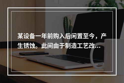 某设备一年前购入后闲置至今，产生锈蚀。此间由于制造工艺改进，