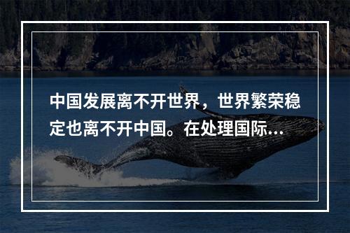 中国发展离不开世界，世界繁荣稳定也离不开中国。在处理国际关系