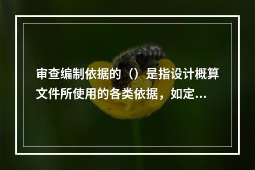 审查编制依据的（）是指设计概算文件所使用的各类依据，如定额、