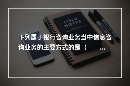 下列属于银行咨询业务当中信息咨询业务的主要方式的是（　　）。