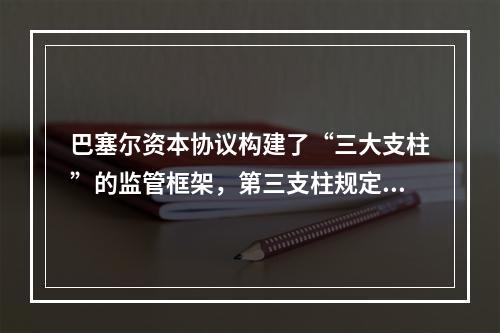 巴塞尔资本协议构建了“三大支柱”的监管框架，第三支柱规定的银