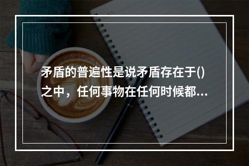 矛盾的普遍性是说矛盾存在于()之中，任何事物在任何时候都存在