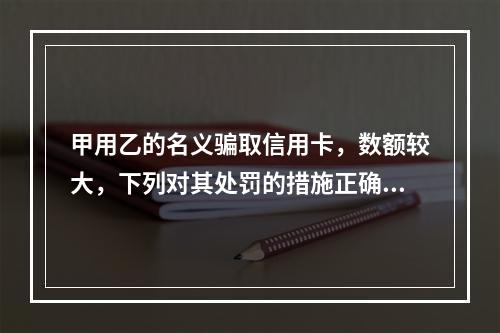 甲用乙的名义骗取信用卡，数额较大，下列对其处罚的措施正确的是