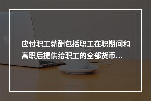 应付职工薪酬包括职工在职期间和离职后提供给职工的全部货币性薪