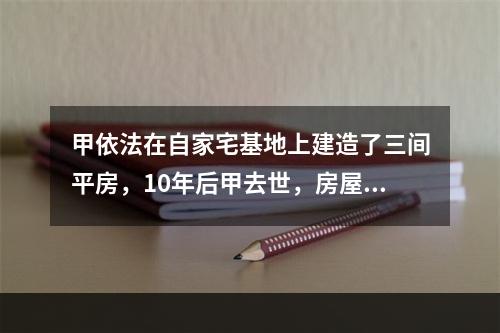 甲依法在自家宅基地上建造了三间平房，10年后甲去世，房屋由其