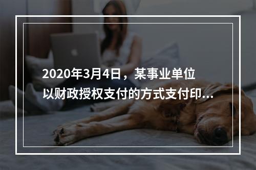 2020年3月4日，某事业单位以财政授权支付的方式支付印刷费