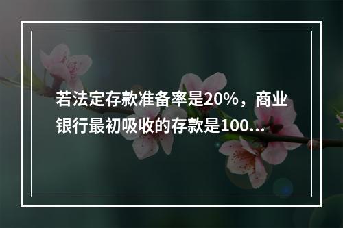 若法定存款准备率是20%，商业银行最初吸收的存款是100亿元