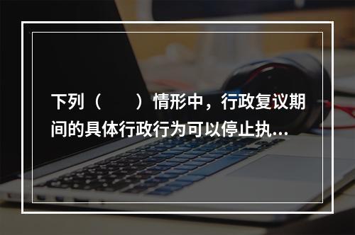 下列（　　）情形中，行政复议期间的具体行政行为可以停止执行。