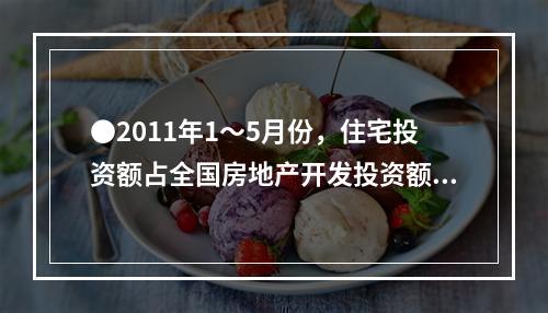 ●2011年1～5月份，住宅投资额占全国房地产开发投资额的比